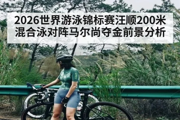 2026世界游泳锦标赛汪顺200米混合泳对阵马尔尚夺金前景分析