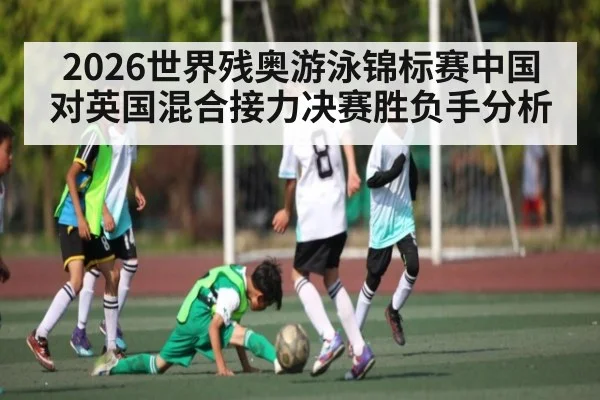 2026世界残奥游泳锦标赛中国对英国混合接力决赛胜负手分析 | kaiyun